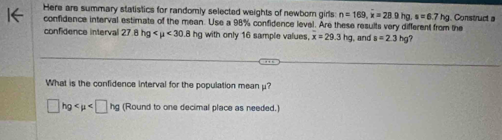 Here are summary statistics for randomly selected weights of newborn girls: n=169, x=28.9hg, s=6.7hg Construct a 
confidence interval estimate of the mean. Use a 98% confidence level. Are these results very different from the 
confidence interval 27.8hg <30.8 hg with only 16 sample values, x=29.3hg , and s=2.3hg ? 
What is the confidence interval for the population meanμ?
□ hg (Round to one decimal place as needed.)