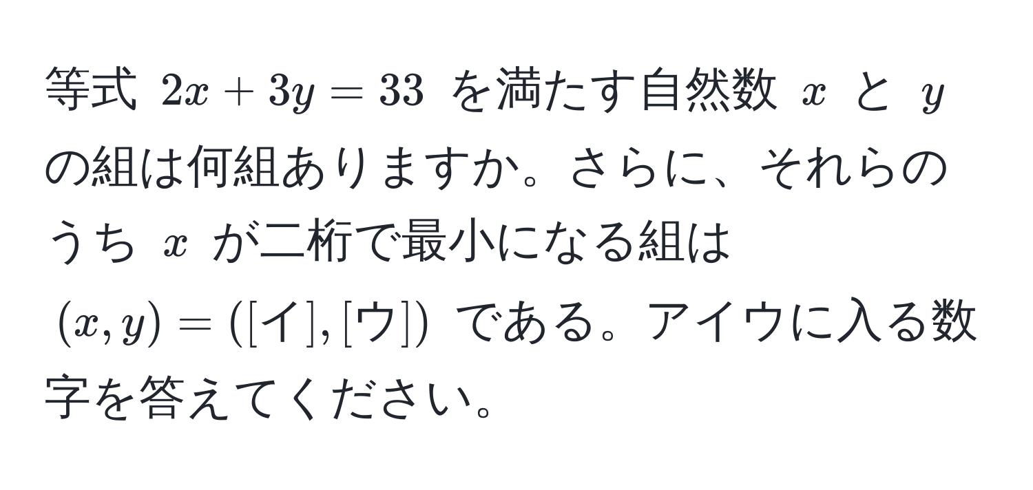 等式 $2x + 3y = 33$ を満たす自然数 $x$ と $y$ の組は何組ありますか。さらに、それらのうち $x$ が二桁で最小になる組は $(x, y) = ([イ], [ウ])$ である。アイウに入る数字を答えてください。