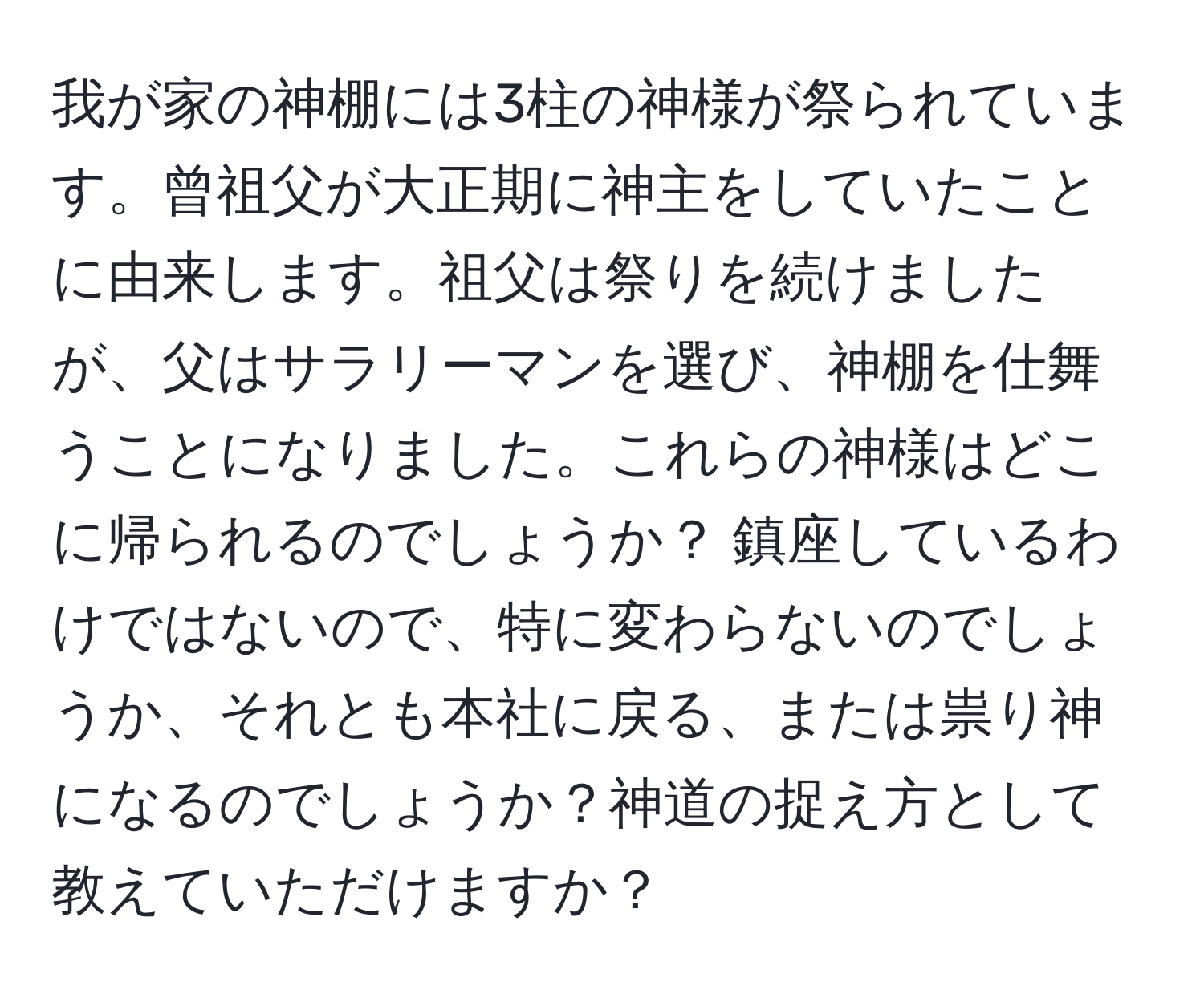 我が家の神棚には3柱の神様が祭られています。曾祖父が大正期に神主をしていたことに由来します。祖父は祭りを続けましたが、父はサラリーマンを選び、神棚を仕舞うことになりました。これらの神様はどこに帰られるのでしょうか？ 鎮座しているわけではないので、特に変わらないのでしょうか、それとも本社に戻る、または祟り神になるのでしょうか？神道の捉え方として教えていただけますか？