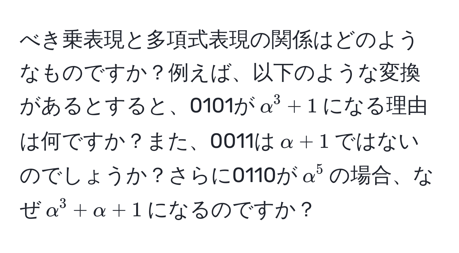 べき乗表現と多項式表現の関係はどのようなものですか？例えば、以下のような変換があるとすると、0101が$alpha^3 + 1$になる理由は何ですか？また、0011は$alpha + 1$ではないのでしょうか？さらに0110が$alpha^5$の場合、なぜ$alpha^3 + alpha + 1$になるのですか？