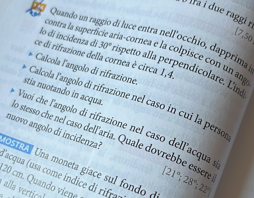 ira due raggi r
[7,50
Quando un raggio di luce entra nell’occhio, dapprima 
contra la superficie aria-cornea e la colpisce con un ango 
ce di rifrazione della cornea è circa 1,4. 
lo di incidenza di 30° rispetto alla perpendicolare. Lind 
Calcola l’angolo di rifrazione. 
stia nuotando in acqua. 
Calcola l’angolo di rifrazione nel caso in cui la persor 
Yuoi che l'angolo di rifrazione nel caso dell'acqua s 
nuovo angolo di incidenza? 
o stesso che nel caso dell’aria. Quale dovrebbe essere 
OSTRA Una moneta giace sul fondo d 
'acqua usa cme i c '
20 cm. Quando viene 
alla vertica
[21°;28°;22°]