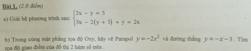 (2,0 điểm)
a) Giải hệ phương trình sau: beginarrayl 2x-y=5 3x-2(y+1)+y=2xendarray.
b) Trong cùng mặt phẳng tọa độ Oxy, hãy vẽ Parapol y=-2x^2 và đường thẳng y=-x-3. Tim
tọa độ giao điểm của đồ thị 2 hàm số trên .