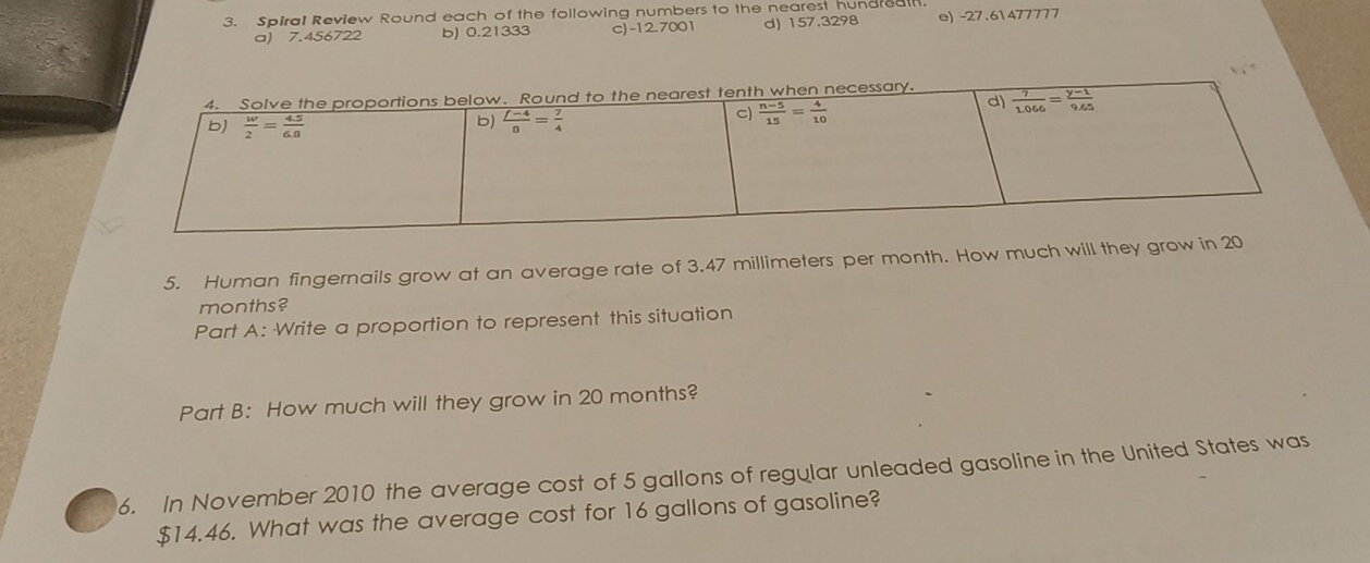 Spiral Review Round each of the following numbers to the nearest hundreal
a) 7.456722 b) 0.21333 c)-12.7001 d) 157.3298 e) -27.61477777
5. Human fingernails grow at an average rate of 3.47 millimeters per month. How much will they grow
months?
Part A: Write a proportion to represent this situation
Part B: How much will they grow in 20 months?
6. In November 2010 the average cost of 5 gallons of regular unleaded gasoline in the United States was
$14.46. What was the average cost for 16 gallons of gasoline?