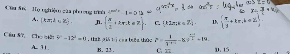 Họ nghiệm của phương trình 4^(cos ^2)x-1=0
A.  kπ ;k∈ Z. B.   π /2 +kπ ;k∈ Z. C.  k2π ;k∈ Z. D.   π /3 +kπ ;k∈ Z. 
Câu 87. Cho biết 9^x-12^2=0 , tính giá trị của biểu thức P= 1/3^(-x-1) -8.9^(frac x-1)2+19.
A. 31. B. 23. C. 22. D. 15.