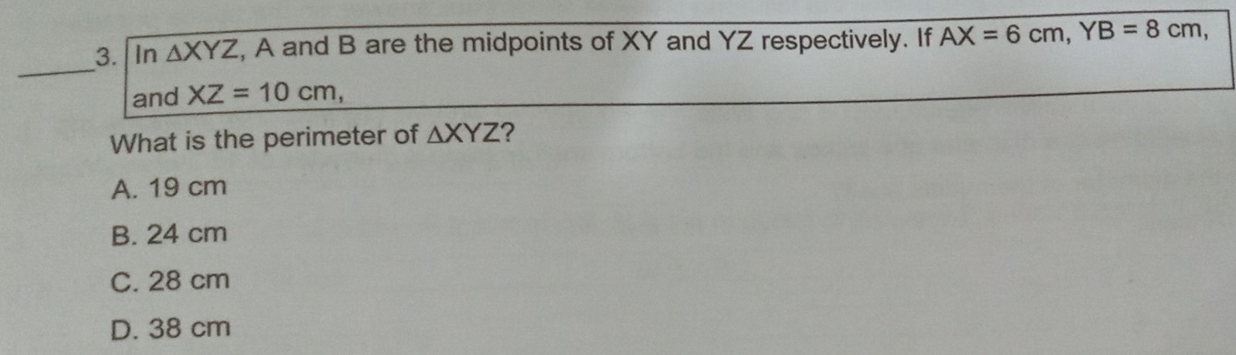 In △ XYZ , A and B are the midpoints of XY and YZ respectively. If AX=6cm, YB=8cm, 
_
and XZ=10cm, 
What is the perimeter of △ XYZ ?
A. 19 cm
B. 24 cm
C. 28 cm
D. 38 cm