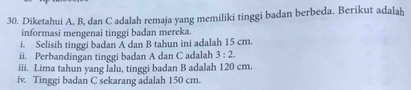 Diketahui A, B, dan C adalah remaja yang memiliki tinggi badan berbeda. Berikut adalah 
informasi mengenai tinggi badan mereka. 
i. Selisih tinggi badan A dan B tahun ini adalah 15 cm. 
ii. Perbandingan tinggi badan A dan C adalah 3:2. 
iii. Lima tahun yang lalu, tinggi badan B adalah 120 cm. 
iv. Tinggi badan C sekarang adalah 150 cm.