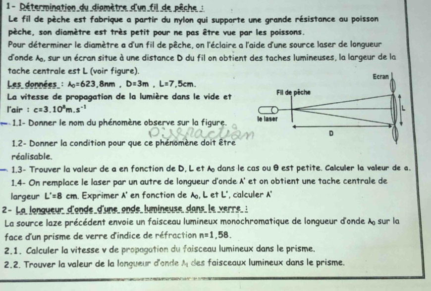 1- Détermination du diamètre d'un fil de pêche :
Le fil de pèche est fabrique a partir du nylon qui supporte une grande résistance au poisson
pèche, son diamètre est très petit pour ne pas être vue par les poissons.
Pour déterminer le diamètre a d'un fil de pêche, on l'éclaire a l'aide d'une source laser de longueur
d'onde , sur un écran situe à une distance D du fil on obtient des taches lumineuses, la largeur de la
tache centrale est L (voir figure).
Les données : lambda _0=623,8nm,D=3m,L=7,5cm.
La vitesse de propagation de la lumière dans le vide et
l'air : c=3.10^8m.s^(-1)
1.1- Donner le nom du phénomène observe sur la figure. 
1.2- Donner la condition pour que ce phénomène doit être
réalisable.
- 1.3- Trouver la valeur de a en fonction de D, L et  dans le cas ou θ est petite. Calculer la valeur de a.
1.4- On remplace le laser par un autre de longueur d'onde A' et on obtient une tache centrale de
largeur L'=8cm. Exprimer A' en fonction de A, L et L', calculer '
2- La longueur d'onde d'une onde lumineuse dans le verre :
La source laze précédent envoie un faisceau lumineux monochromatique de longueur d'onde lambda _0 sur la
face d'un prisme de verre d'indice de réfraction n=1,58.
2.1. Calculer la vitesse v de propagation du faisceau lumineux dans le prisme.
2.2. Trouver la valeur de la longueur d'onde lambda _1 des faisceaux lumineux dans le prisme.