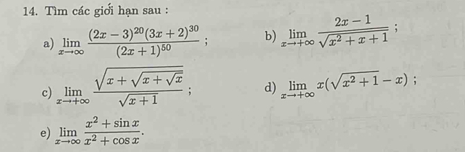 Tìm các giới hạn sau : 
a) limlimits _xto ∈fty frac (2x-3)^20(3x+2)^30(2x+1)^50; b) limlimits _xto +∈fty  (2x-1)/sqrt(x^2+x+1) ; 
c) limlimits _xto +∈fty frac sqrt(x+sqrt x+sqrt x)sqrt(x+1) limlimits _xto +∈fty x(sqrt(x^2+1)-x); 
d) 
e) limlimits _xto ∈fty  (x^2+sin x)/x^2+cos x .