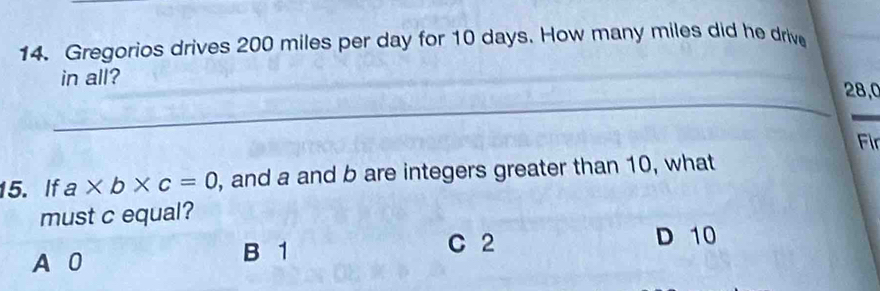 Gregorios drives 200 miles per day for 10 days. How many miles did he drive
in all?
_
_
28,0
Fir
15. If a* b* c=0 , and a and b are integers greater than 10, what
must c equal?
A 0
B 1 C 2 D 10