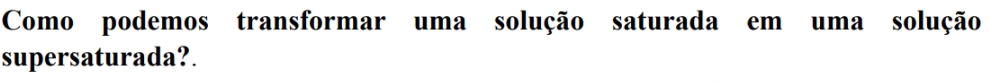 Como podemos transformar uma solução saturada em uma solução 
supersaturada?.