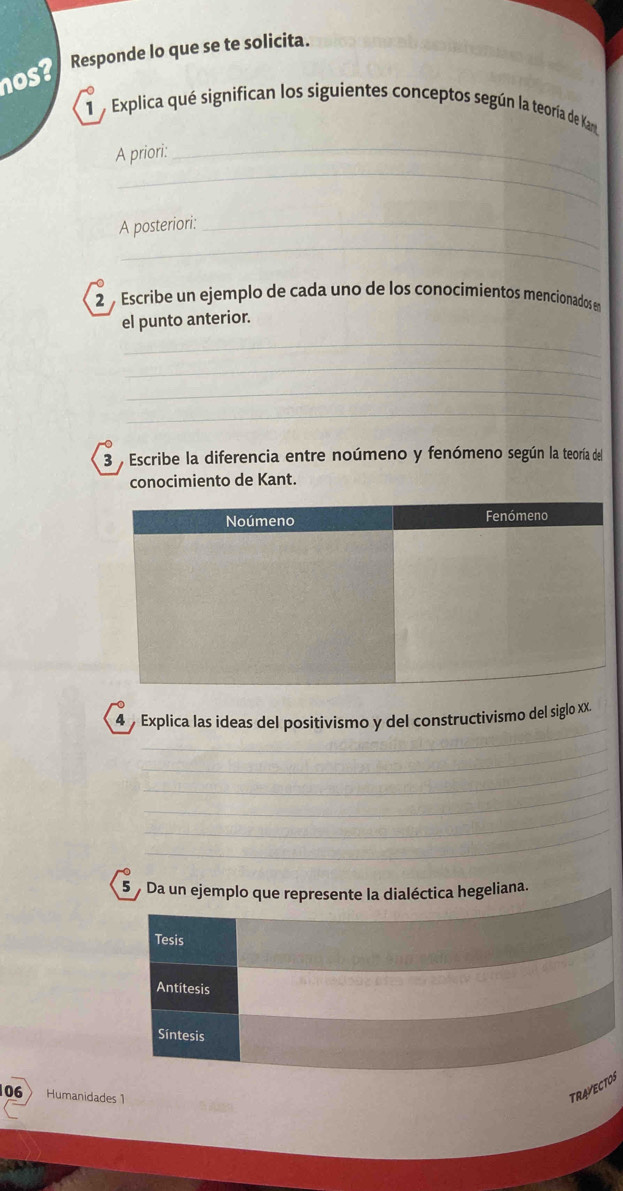 nos? Responde lo que se te solicita. 
1 Explica qué significan los siguientes conceptos según la teoría de Ka 
_ 
A priori: 
_ 
_ 
A posteriori:_ 
2 Escribe un ejemplo de cada uno de los conocimientos mencionados en 
el punto anterior. 
_ 
_ 
_ 
_ 
3 , Escribe la diferencia entre noúmeno y fenómeno según la teoría del 
conocimiento de Kant. 
_ 
4 Explica las ideas del positivismo y del constructivismo del siglo xX. 
_ 
_ 
_ 
_ 
_ 
_ 
5 Da un ejemplo que represente la dialéctica hegeliana. 
Tesis 
Antitesis 
Síntesis 
106 Humanidades 1 
TRAVECTOS