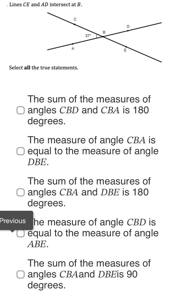 Lines CE and AD intersect at B.
Select all the true statements.
The sum of the measures of
angles CBD and CBA is 180
degrees.
The measure of angle CBA is
equal to the measure of angle
DBE.
The sum of the measures of
angles CBA and DBE is 180
degrees.
Previous he measure of angle CBD is
equal to the measure of angle
ABE.
The sum of the measures of
angles CBAand DBEis 90
degrees.