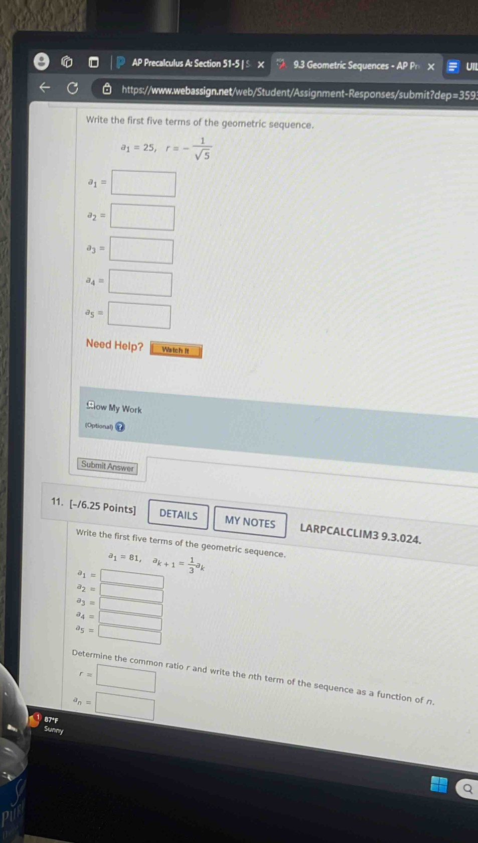 AP Precalculus A: Section 51-5 | £ × 9.3 Geometric Sequences - AP Pr Uil 
https://www.webassign.net/web/Student/Assignment-Responses/submit?dep=3593 
Write the first five terms of the geometric sequence.
a_1=25, r=- 1/sqrt(5) 
a_1=□
a_2=□
a_3=□
a_4=□
a_5=□
Need Help? Watch It 
Clow My Work 
(Optional) 
Submit Answer 
11. [-/6.25 Points] DETAILS MY NOTES LARPCALCLIM3 9.3.024. 
Write the first five terms of the geometric sequence.
a_1=81, a_k+1= 1/3 a_k
a_1=□
a_2=□
a_3=□
a_4=□
a_5=□
r=□
Determine the common ratio r and write the nth term of the sequence as a function of n. 
①87°F
a_n=□
Sunny