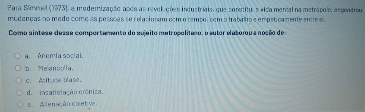 Para Simmel (1973), a modernização após as revoluções industriais, que constitui a vida mental na metrópole, engendrou
mudanças no modo como as pessoas se relacionam com o tempo, com o trabalho e empaticamente entre si.
Como síntese desse comportamento do sujeito metropolitano, o autor elaborou a noção de:
a. Anomia social.
b. Melancolia.
c. Atitude blasé.
d. Insatisfação crônica.
e. Alienação coletiva.