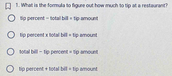 What is the formula to figure out how much to tip at a restaurant?
tip percent - total bill = tip amount
tip percent x total bill = tip amount
total bill - tip percent = tip amount
tip percent + total bill = tip amount