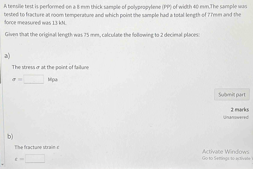 A tensile test is performed on a 8 mm thick sample of polypropylene (PP) of width 40 mm.The sample was 
tested to fracture at room temperature and which point the sample had a total length of 77mm and the 
force measured was 13 kN. 
Given that the original length was 75 mm, calculate the following to 2 decimal places: 
a) 
The stress σ at the point of failure
sigma =□ Mpa
Submit part 
2 marks 
Unanswered 
b) 
The fracture strain ε 
Activate Windows
varepsilon =□ Go to Settings to activate