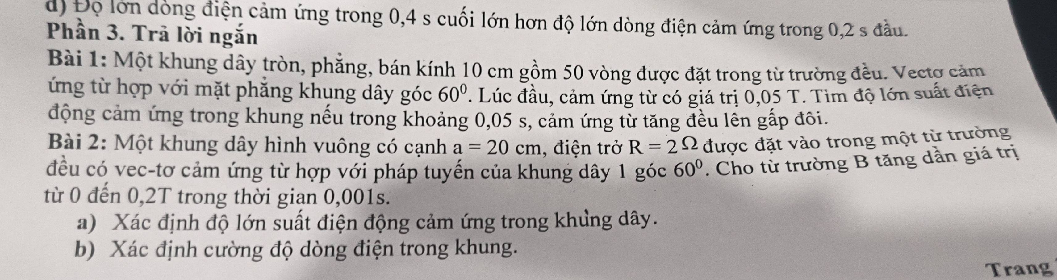 Độ lớn dòng điện cảm ứng trong 0,4 s cuối lớn hơn độ lớn dòng điện cảm ứng trong 0, 2 s đầu. 
Phần 3. Trã lời ngắn 
Bài 1: Một khung dây tròn, phẳng, bán kính 10 cm gồm 50 vòng được đặt trong từ trường đều. Vectợ cảm 
ứng từ hợp với mặt phẳng khụng dây góc 60°. Lúc đầu, cảm ứng từ có giá trị 0,05 T. Tìm độ lớn suất điện 
động cảm ứng trong khung nếu trong khoảng 0,05 s, cảm ứng từ tăng đều lên gấp đôi. 
Bài 2: Một khung dây hình vuông có cạnh a=20cm , điện trở R=2Omega được đặt vào trong một từ trường 
đều có vec-tơ cảm ứng từ hợp với pháp tuyến của khung dây 1 góc 60°. Cho từ trường B tăng dần giá trị 
từ 0 đến 0,2T trong thời gian 0,001s. 
a) Xác định độ lớn suất điện động cảm ứng trong khủng dây. 
b) Xác định cường độ dòng điện trong khung. 
Trang