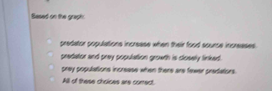 Based on the graphy
predator copulations increase when their food source increases .
predator and prey population growth is closely linked .
prey populations increase when there are fawer predators.
Aill of these choices are corredt.