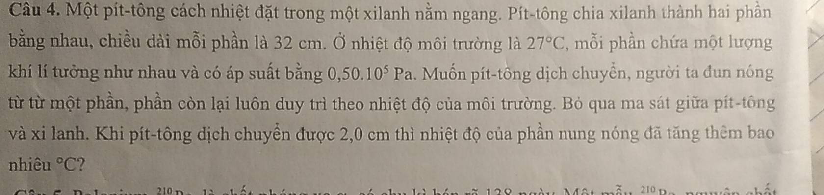 Một pít-tông cách nhiệt đặt trong một xilanh nằm ngang. Pít-tông chia xilanh thành hai phần 
bằng nhau, chiều dài mỗi phần là 32 cm. Ở nhiệt độ môi trường là 27°C , mỗi phần chứa một lượng 
khí lí tưởng như nhau và có áp suất bằng 0, 50.10^5Pa. Muốn pít-tông dịch chuyển, người ta đun nóng 
từ từ một phần, phần còn lại luôn duy trì theo nhiệt độ của môi trường. Bỏ qua ma sát giữa pít-tông 
và xi lanh. Khi pít-tông dịch chuyển được 2,0 cm thì nhiệt độ của phần nung nóng đã tăng thêm bao 
nhiêu°C 2 
3. 210 n