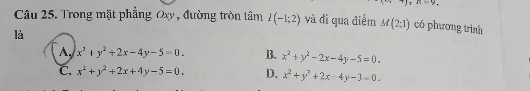 (2,+), R=9
Câu 25. Trong mặt phẳng Oxy , đường tròn tâm I(-1;2) và đi qua điểm M(2;1) có phương trình
là
A. x^2+y^2+2x-4y-5=0. B. x^2+y^2-2x-4y-5=0.
C. x^2+y^2+2x+4y-5=0. D. x^2+y^2+2x-4y-3=0.