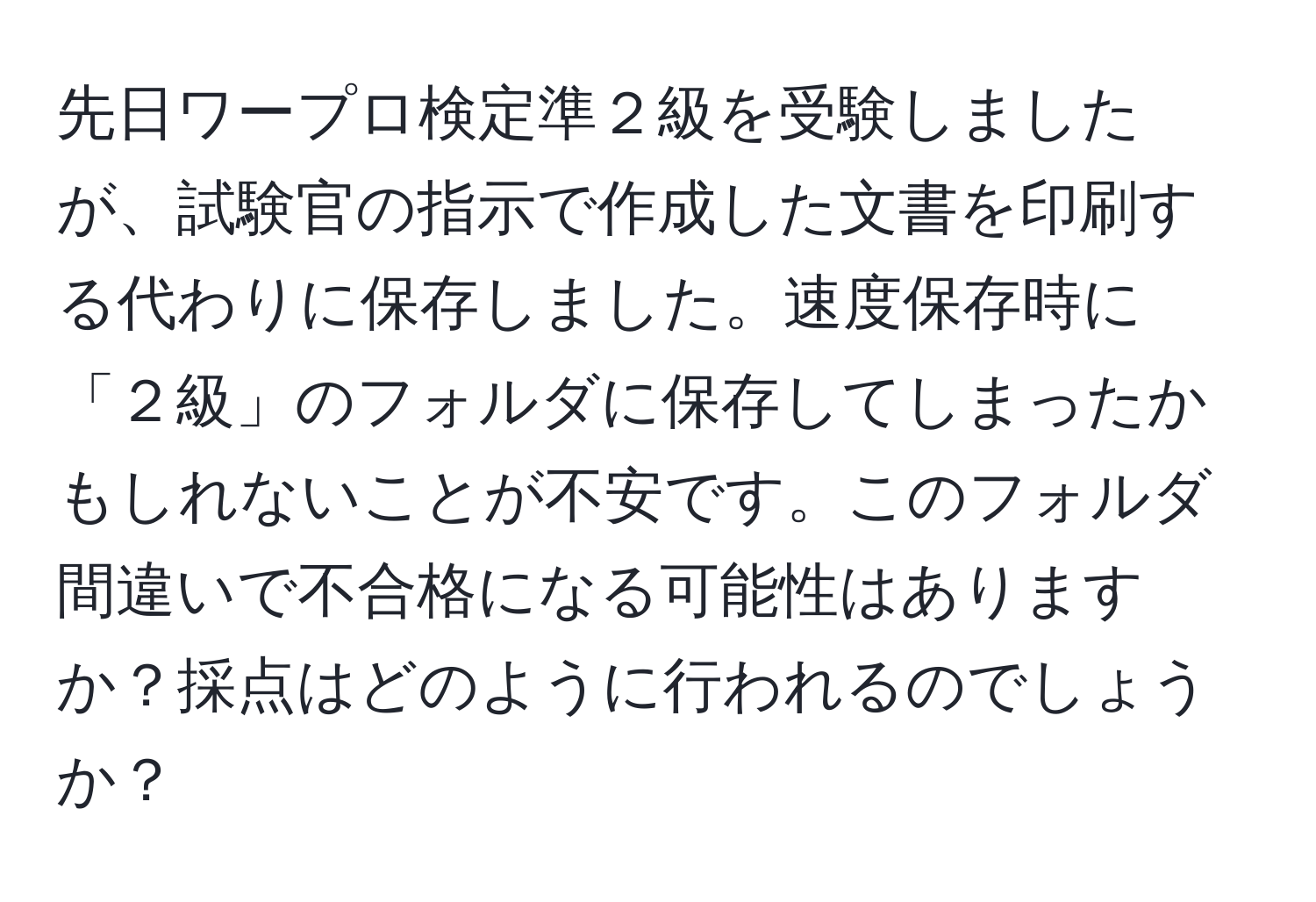 先日ワープロ検定準２級を受験しましたが、試験官の指示で作成した文書を印刷する代わりに保存しました。速度保存時に「２級」のフォルダに保存してしまったかもしれないことが不安です。このフォルダ間違いで不合格になる可能性はありますか？採点はどのように行われるのでしょうか？