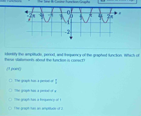 unctions The Sine & Cosine Function Graphs
Identify the amplitude, period, and frequency of the graphed function. Which of
these statements about the function is correct?
(1 point)
The graph has a period of  π /2 
The graph has a period of x.
The graph has a frequency of 1
The graph has an amplitude of 2