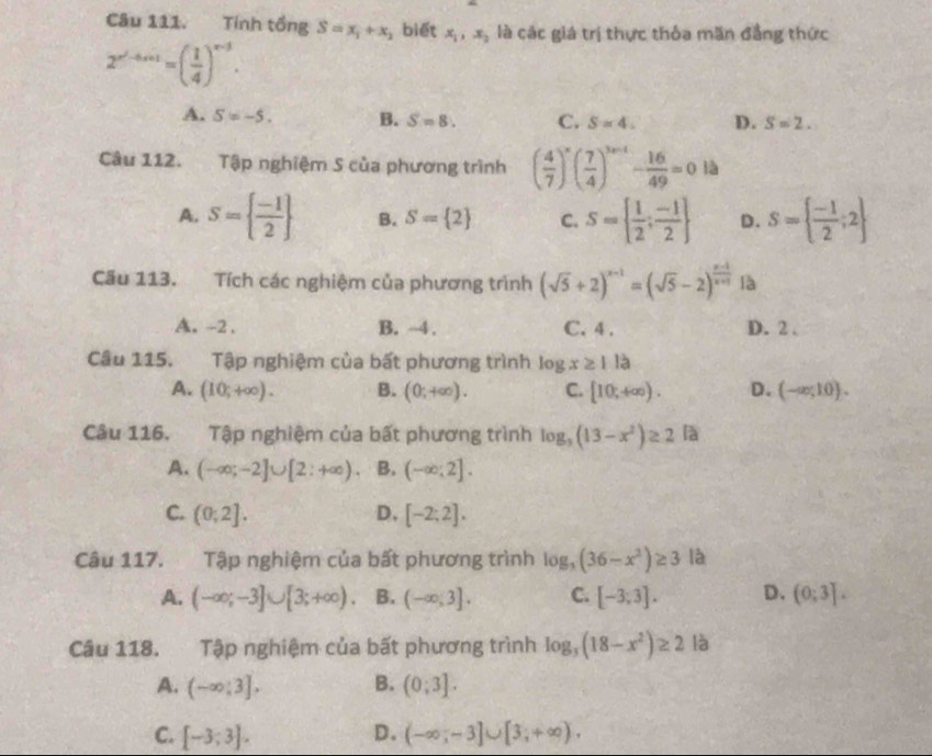 Tính tồng S=x_1+x_2 biết x_1,x_2 là các giá trị thực thỏa mãn đẳng thức
2^(x^2)-4x+1=( 1/4 )^x-3.
A. S=-5. B. S=8. C. S=4. D. S=2.
Câu 112. Tập nghiệm S của phương trình ( 4/7 )^x( 7/4 )^3x-1- 16/49 =0 là
A. S=  (-1)/2  B. S= 2 C. S=  1/2 ; (-1)/2  D. S=  (-1)/2 ;2
Cầu 113. Tích các nghiệm của phương trình (sqrt(5)+2)^x-1=(sqrt(5)-2)^ (x-1)/x+1  là
A. -2 . B. ~4 . C. 4 . D. 2 .
Câu 115. Tập nghiệm của bất phương trình log x≥ 1la
A. (10;+∈fty ). B. (0;+∈fty ). C. [10,+∈fty ). D. (-∈fty ,10).
Câu 116. Tập nghiệm của bất phương trình log _3(13-x^2)≥ 2 là
A. (-∈fty ;-2]∪ [2;+∈fty ) B. (-∈fty ;2].
C. (0;2]. D. [-2;2].
Câu 117. Tập nghiệm của bất phương trình log _3(36-x^2)≥ 3 là
A. (-∈fty ;-3]∪ [3;+∈fty ). B. (-∈fty ,3]. C. [-3,3]. D. (0;3].
Câu 118. Tập nghiệm của bất phương trình log _3(18-x^2)≥ 2 là
A. (-∈fty ,3], B. (0;3].
C. [-3;3]. D. (-∈fty ,-3]∪ [3,+∈fty ).