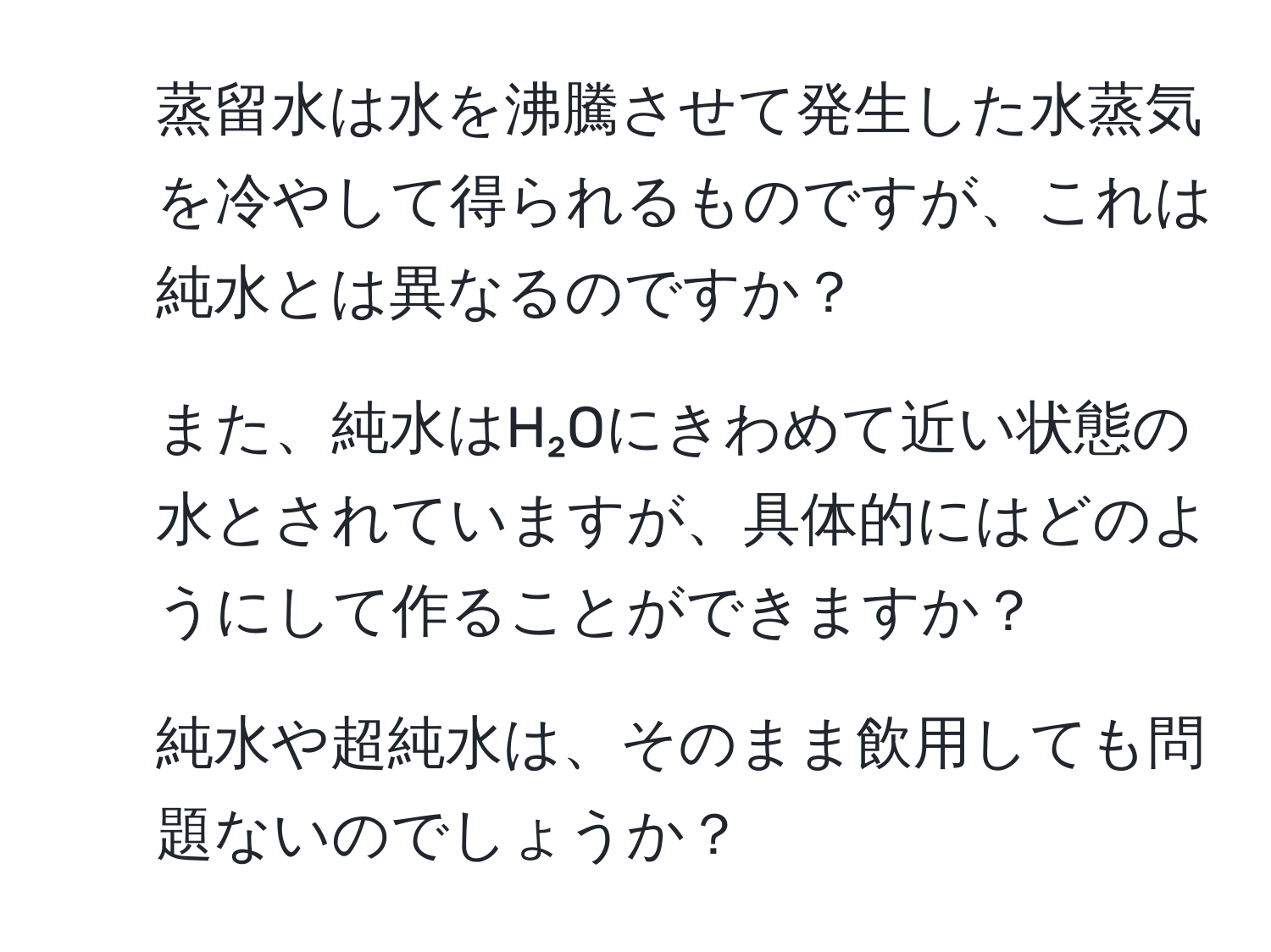 蒸留水は水を沸騰させて発生した水蒸気を冷やして得られるものですが、これは純水とは異なるのですか？  
2. また、純水はH₂Oにきわめて近い状態の水とされていますが、具体的にはどのようにして作ることができますか？  
3. 純水や超純水は、そのまま飲用しても問題ないのでしょうか？