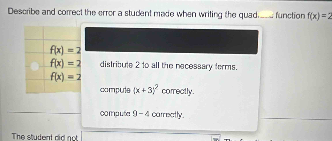 Describe and correct the error a student made when writing the quad_ function f(x)=2
f(x)=2
f(x)=2 distribute 2 to all the necessary terms.
f(x)=2
compute (x+3)^2 correctly.
compute I 9-4 correctly.
The student did not