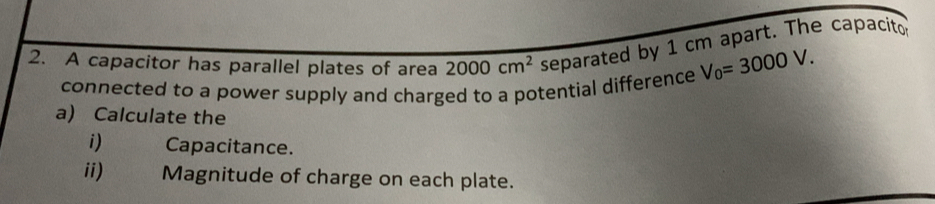 A capacitor has parallel plates of area 2000cm^2 separated by 1 cm apart. The capacito 
connected to a power supply and charged to a potential difference V_0=3000V. 
a) Calculate the 
i)€ Capacitance. 
ii) Magnitude of charge on each plate.