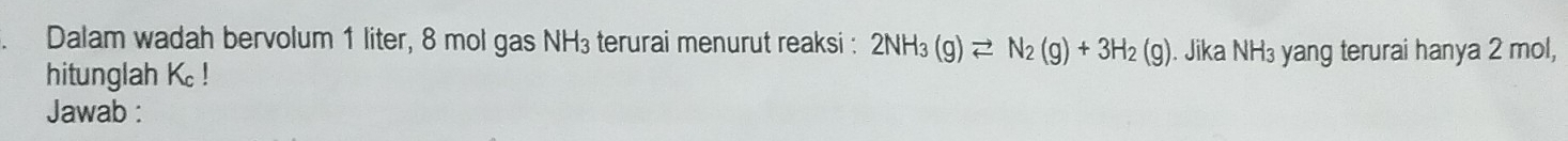 Dalam wadah bervolum 1 liter, 8 mol gas NH_3 terurai menurut reaksi : 2NH_3(g)leftharpoons N_2(g)+3H_2(g). Jika NH_3 yang terurai hanya 2 mol, 
hitunglah K_c!
Jawab :