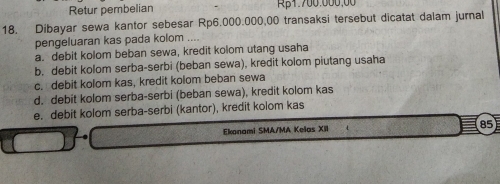 Retur pembelian Rβ1.700.000,00
18. Dibayar sewa kantor sebesar Rp6.000.000,00 transaksi tersebut dicatat dalam jurnal
pengeluaran kas pada kolom ....
a. debit kolom beban sewa, kredit kolom utang usaha
b. debit kolom serba-serbi (beban sewa), kredit kolom piutang usaha
c. debit kolom kas, kredit kolom beban sewa
d. debit kolom serba-serbi (beban sewa), kredit kolom kas
e. debit kolom serba-serbi (kantor), kredit kolom kas
Ekonami SMA/MA Kelas XII 85