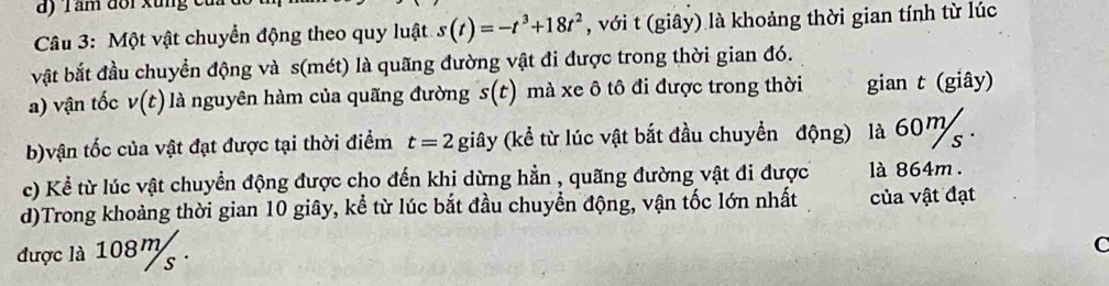 Tầm đoi xung c 
* Câu 3: Một vật chuyển động theo quy luật s(t)=-t^3+18t^2 , với t (giây) là khoảng thời gian tính từ lúc 
bật bắt đầu chuyển động và s(mét) là quãng đường vật đi được trong thời gian đó. 
a) vận tốc v(t) là nguyên hàm của quãng đường s(t) mà xe ô tô đi được trong thời gian t (giây) 
b)vận tốc của vật đạt được tại thời điểm t=2 gihat ay (kể từ lúc vật bắt đầu chuyển động) là 60m. 
c) Kể từ lúc vật chuyển động được cho đến khi dừng hằn , quãng đường vật đi được là 864m. 
d)Trong khoảng thời gian 10 giây, kể từ lúc bắt đầu chuyển động, vận tốc lớn nhất của vật đạt 
được là 108m. 
C