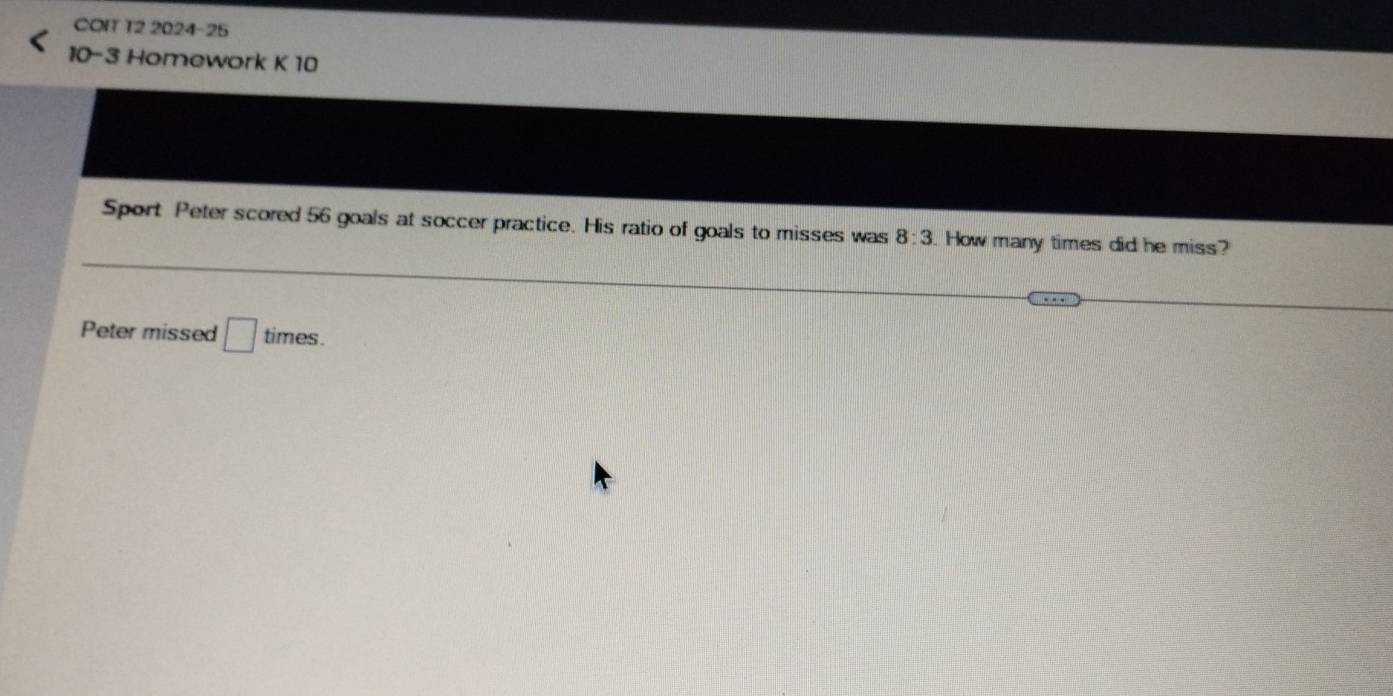 COIT T2 2024-25 
10-3 Homework K 10 
Sport Peter scored 56 goals at soccer practice. His ratio of goals to misses was 8:3. How many times did he miss? 
Peter missed □ times.