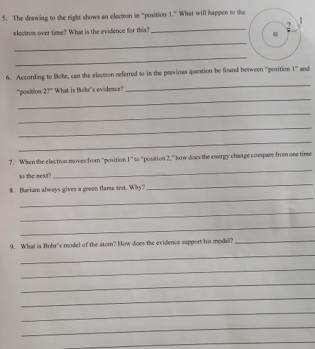 The drawing to the right shows an electron in “position 1.” What will happen to the 
electron over time? What is the evidence for this? _2 
_ 
_ 
6. According to Bohr, can the electron referred to in the previous question be found between “position 1 ” and 
_ 
_ 
“position 2?'' What is Bohr's evidence? 
_ 
_ 
_ 
7. When the electron moves from ''position 1 ” to “position 2,” how does the energy change compare from one time 
to the next? 
_ 
8. Barium always gives a green flame test. Why? 
_ 
_ 
_ 
_ 
9. What is Bohr's model of the atom? How does the evidence support his model?_ 
_ 
_ 
_ 
_ 
_ 
_ 
_