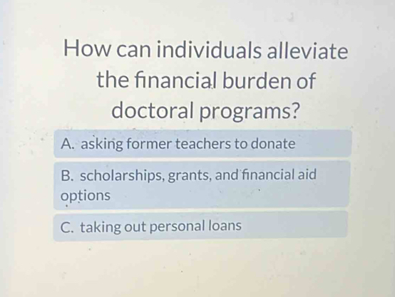 How can individuals alleviate
the financial burden of
doctoral programs?
A. asking former teachers to donate
B. scholarships, grants, and financial aid
options
C. taking out personal loans