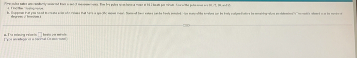 Five pulse rates are randomly selected from a set of measurements. The five pulse rates have a mean of 69 0 beats per minute. Four of the pulse rates are 68, 73, 90, and 55
a. F ind the missing value 
b. Suppose that you need to create a list of n values that have a specific known mean. Sorme of the n values can be freely selected. How may of then nvalues can be freey assined befere the remaining values ar eternined? The result is referred ts as the number of 
degrees of freedom .) 
□ 
The miss n g v (Type an integer or a decimal. Do not round ) beats per minute