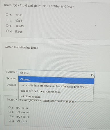 Given: f(x)=2x+1 and g(x)=-2x-3+3.What is -3f+4g 7
a. -2x-18
b. -12x-5
C. -14x-15
d. 16x-15
Match the following items.
Function Choose.
Relation Choose...
Domain No two distinct ordered pairs have the same first element.
can be verified the given function
set of order pairs
Let f(x)=x+2 and g(x)=x-3. What is the product (fg)(x) ?
a. x^(wedge)2-x+6
b. x^(wedge)2-5x-6
c. x^(wedge)2+5x+6
d. x^(wedge)2-x-6