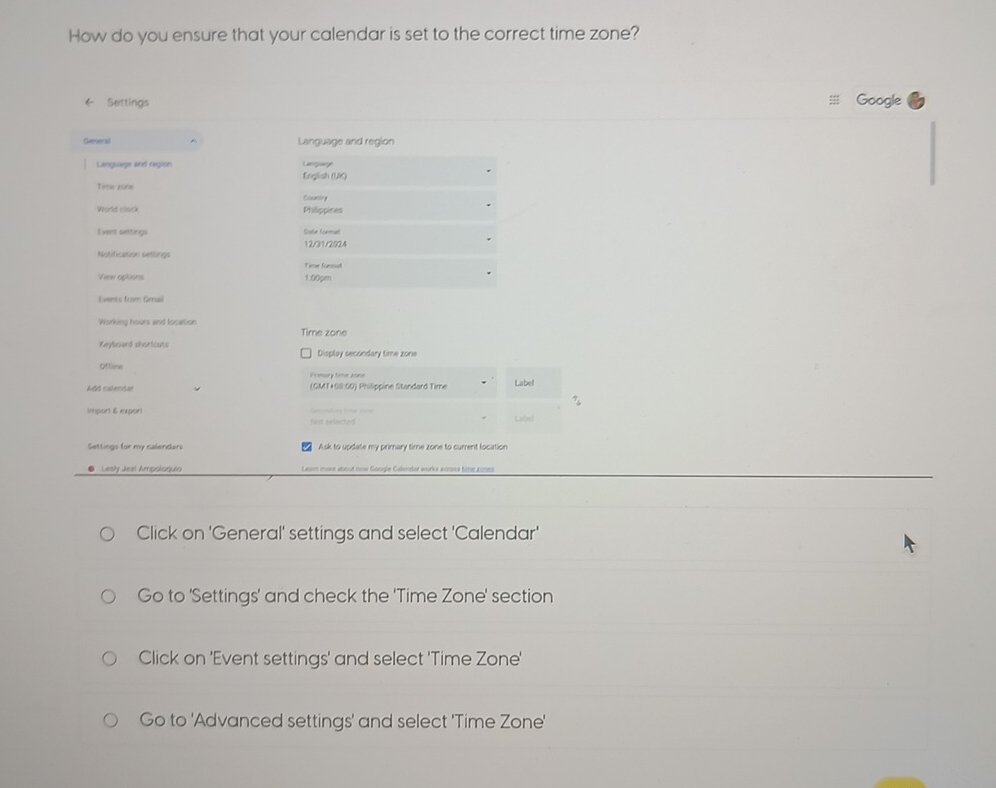 How do you ensure that your calendar is set to the correct time zone? 
← Settings Google 
Gerieral Language and region 
Language and region English (UK) Lacpae 
Time zone 
Cuntry 
World clack Philippines 
Eveest cettings Sste lor 
12/31/2924 
Notification settings Time forsed 
Vere aptions 1.00pm 
Events from Genail 
Working hours and location Time zone 
Keyboard shoriouts Display secondary time zone 
Offline Primory time aone 
Add calendar (GMT+68:60) Philippine Standard Time Labell 
import & export 
Not selected Label 
Settings for my calenders Ask to update my primary time zone to current location 
● Lesly Jeal Ampoloquio om more stoud now Goode Calmter works armos tme zonm 
Click on 'General' settings and select 'Calendar' 
Go to 'Settings' and check the 'Time Zone' section 
Click on 'Event settings' and select 'Time Zone' 
Go to 'Advanced settings' and select 'Time Zone'