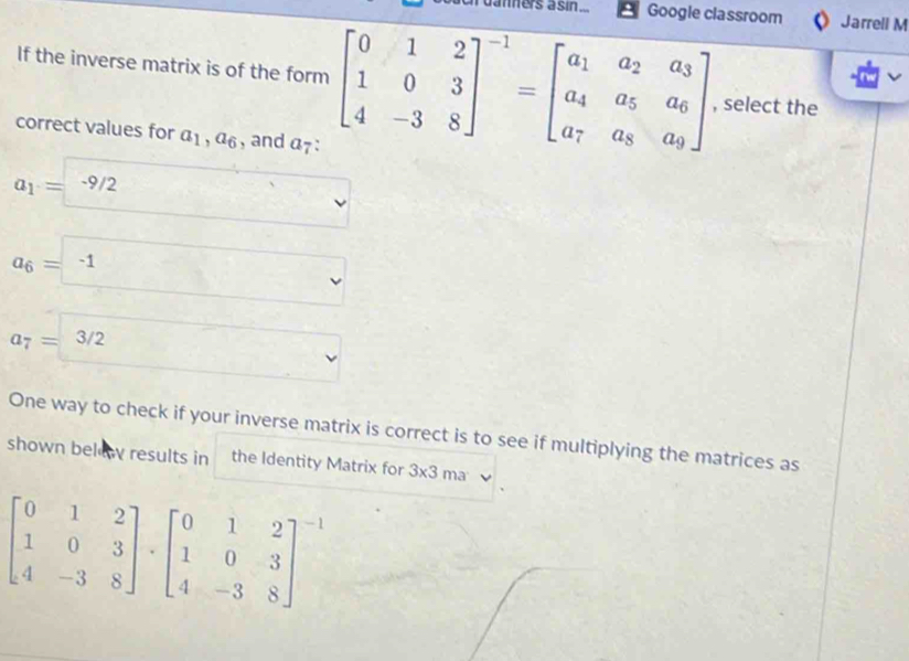 daners asin .. Google classroom Jarrell M
If the inverse matrix is of the form beginbmatrix 0&1&2 1&0&3 4&-3&8end(bmatrix)^(-1)=beginbmatrix a_1&a_2&a_3 a_4&a_5&a_6 a_7&a_8&a_9endbmatrix , select the
correct values for a_1, a_6 , and α7 :
a_1= -9/2^ v_
a_6=-1  1/R  □  v
a_7=3/2
v
One way to check if your inverse matrix is correct is to see if multiplying the matrices as
shown below results in the Identity Matrix for 3* 3ma
beginbmatrix 0&1&2 1&0&3 4&-3&8endbmatrix · beginbmatrix 0&1&2 1&0&3 4&-3&8end(bmatrix)^(-1)