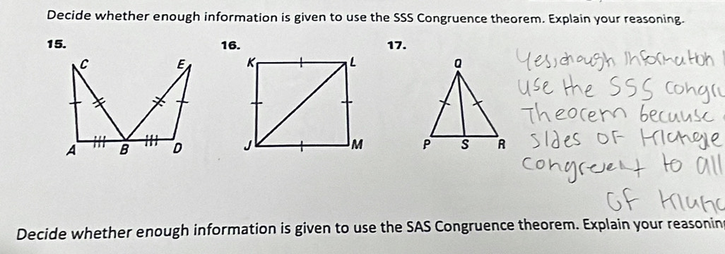 Decide whether enough information is given to use the SSS Congruence theorem. Explain your reasoning.
15. 16. 17. 



Decide whether enough information is given to use the SAS Congruence theorem. Explain your reasonin