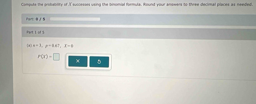 Compute the probability of X successes using the binomial formula. Round your answers to three decimal places as needed. 
Part: 0 / 5 
Part 1 of 5 
(a) n=3, p=0.67, X=0
P(X)=□
×