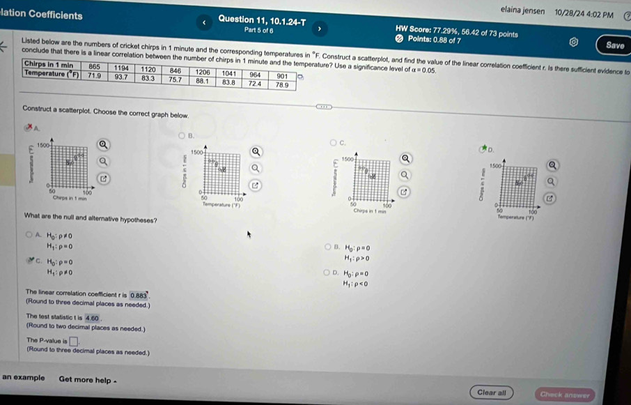 elaina jensen 10/28/24 4:02 PM
lation Coefficients Question 11, 10.1.24-T HW Score: 77.29%, 56.42 of 73 points
Part 5 of 6 ❷ Points: 0.88 of 7 Save
Listed below are the numbers of cricket chirps in 1 minute and the corresponding temperatures in "F. Construct a scatterplot, and find the value of the linear correlation coefficient r. Is there sufficient evidence to
conclude that there is a linear correlation between the number ? Use a significance level of alpha =0.05.
Construct a scatterplot. Choose the correct graph below.
A
B.
C.
1500
。
1500
.c 8
1500
Temperature ('F) 100
2
50 100 100
Chirps in 1 min Temperature ('F)
What are the null and alternative hypotheses?
A. H_0:rho != 0
H_1:rho =0
B. H_0:rho =0
C. H_0:rho =0
H_1:rho >0
H_1:rho != 0
D. H_0:rho =0
H_1:rho <0</tex>
The linear correlation coefficient r is 0.883.
(Round to three decimal places as needed.)
The test statistic t is 4.60.
(Round to two decimal places as needed.)
The P-value is □ .
(Round to three decimal places as needed.)
an example Get more help Clear all Check anower