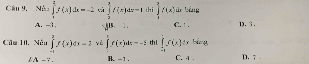 Nếu ∈tlimits _1^2f(x)dx=-2 và ∈tlimits _2^3f(x)dx=1 thì ∈tlimits _1^3f(x)dx bằng
A. -3. B. -1. C. 1. D. 3.
Câu 10. Nếu ∈tlimits _(-1)^2f(x)dx=2 và ∈tlimits _2^5f(x)dx=-5 thì ∈tlimits _(-1)^5f(x)dx bằng
pA -7. C. 4. D. 7.
B. -3.