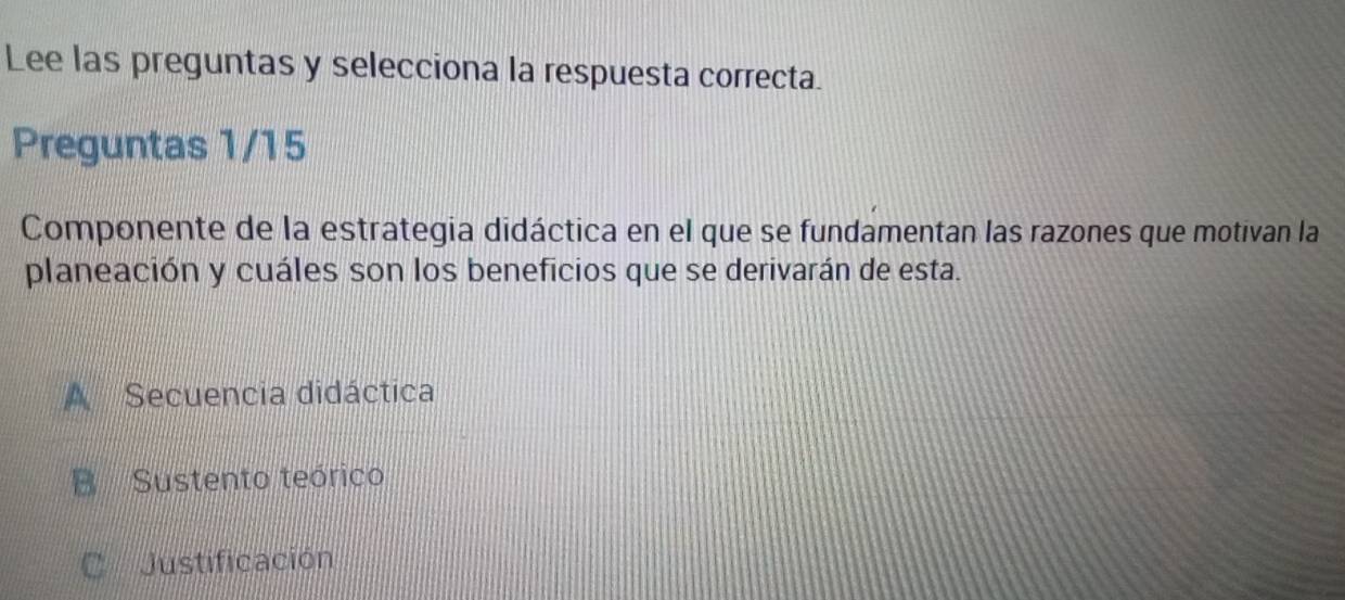 Lee las preguntas y selecciona la respuesta correcta.
Preguntas 1/15
Componente de la estrategia didáctica en el que se fundamentan las razones que motivan la
planeación y cuáles son los beneficios que se derivarán de esta.
A Secuencia didáctica
B Sustento teórico
C Justificación