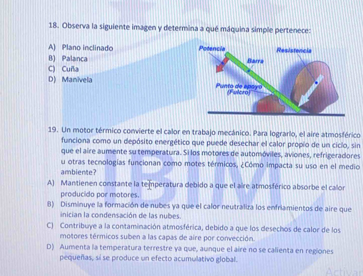 Observa la siguiente imagen y determina a qué máquina simple pertenece:
A) Plano inclinado
B) Palanca
C) Cuña
D) Manivela 
19. Un motor térmico convierte el calor en trabajo mecánico. Para lograrlo, el aire atmosférico
funciona como un depósito energético que puede desechar el calor propio de un ciclo, sin
que el aire aumente su temperatura. Si los motores de automóviles, aviones, refrigeradores
u otras tecnologías funcionan como motes térmicos, ¿Cómo impacta su uso en el medio
ambiente?
A) Mantienen constante la temperatura debido a que el aire atmosférico absorbe el calor
producido por motores.
B) Disminuye la formación de nubes ya que el calor neutraliza los enfriamientos de aire que
inician la condensación de las nubes.
C) Contribuye a la contaminación atmosférica, debido a que los desechos de calor de los
motores térmicos suben a las capas de aire por convección.
D) Aumenta la temperatura terrestre ya que, aunque el aire no se calienta en regiones
pequeñas, sí se produce un efecto acumulativo global.