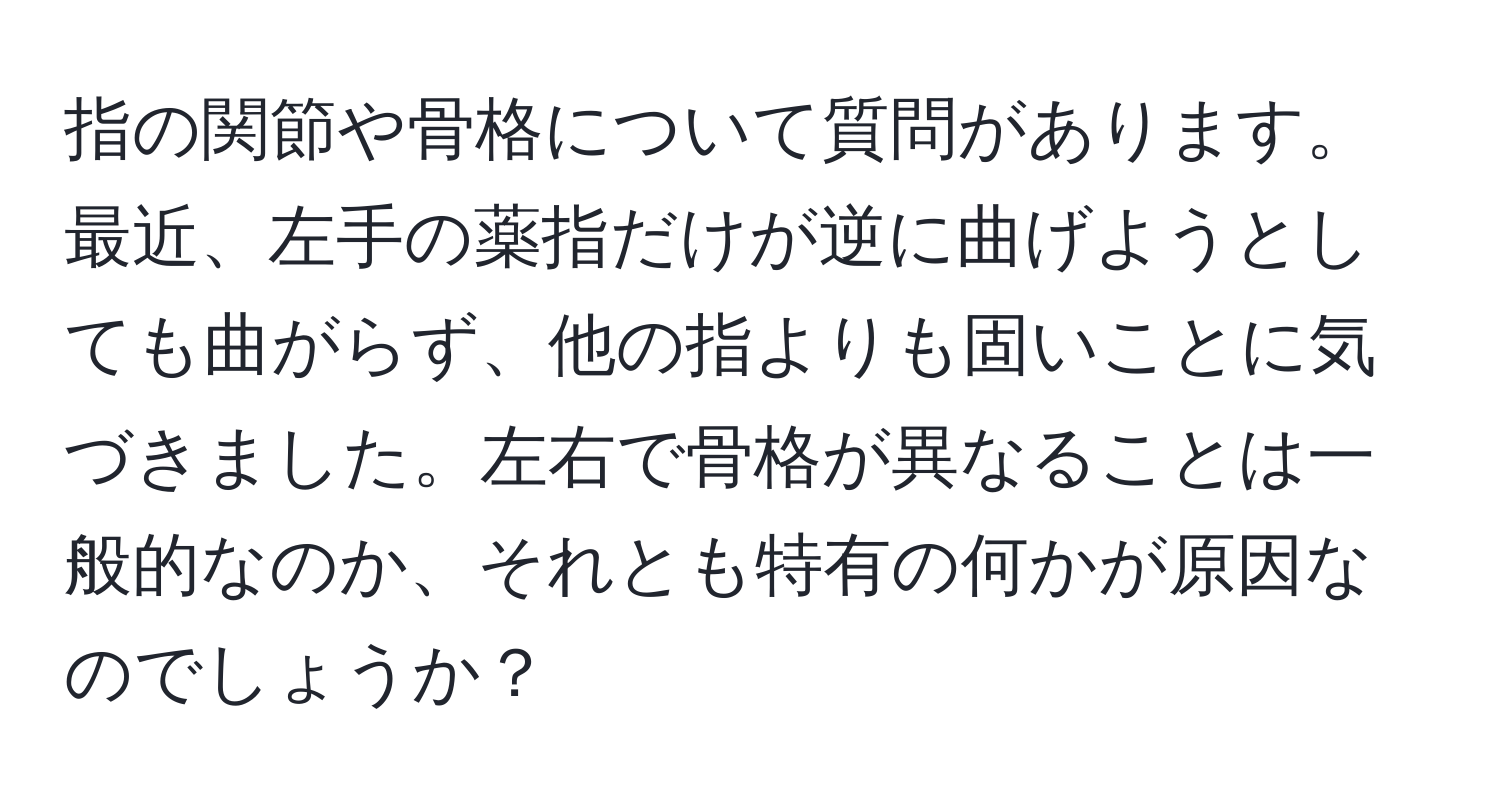 指の関節や骨格について質問があります。最近、左手の薬指だけが逆に曲げようとしても曲がらず、他の指よりも固いことに気づきました。左右で骨格が異なることは一般的なのか、それとも特有の何かが原因なのでしょうか？