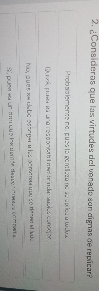 ¿Consideras que las virtudes del venado son dignas de replicar?
Probablemente no, pues la gentileza no se aplica a todos.
Quizá, pues es una responsabilidad brindar sabios consejos.
No, pues se debe escoger a las personas que se tienen al lado.
Sí, pues es un don que los demás deseen nuestra compañía.