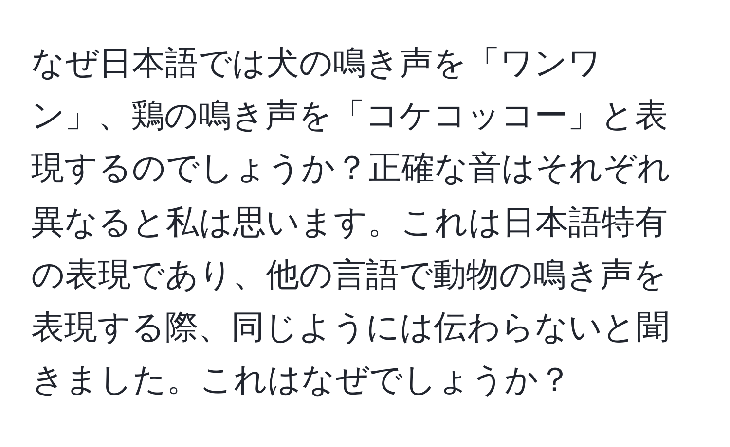 なぜ日本語では犬の鳴き声を「ワンワン」、鶏の鳴き声を「コケコッコー」と表現するのでしょうか？正確な音はそれぞれ異なると私は思います。これは日本語特有の表現であり、他の言語で動物の鳴き声を表現する際、同じようには伝わらないと聞きました。これはなぜでしょうか？