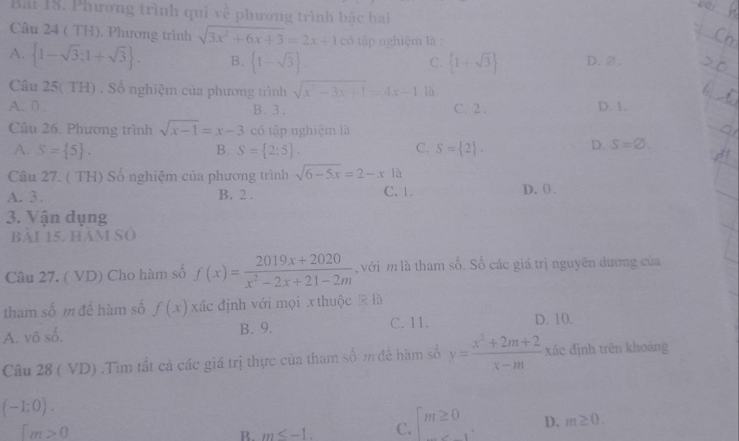 Phương trình qui V^12 phương trình bậc hai
Câu 24 ( TH). Phương trình sqrt(3x^2+6x+3)=2x+1c6 tập nghiệm là :
A.  1-sqrt(3);1+sqrt(3). D. ∅ .
B.  1-sqrt(3).  1+sqrt(3)
C.
Câu 25( TH) . Số nghiệm của phương trình sqrt(x^2-3x+1)=4x-1 là
A. 0. B. 3. C. 2. D. 1.
Câu 26. Phương trình sqrt(x-1)=x-3 có tập nghiệm là
A. S= 5. B. S= 2:5. C. S= 2.
D. S=10. 
Câu 27. ( TH) Số nghiệm của phương trình sqrt(6-5x)=2-x1a
A. 3. B. 2. C. 1.
D.().
3. Vận dụng
bài 15. hàm số
Câu 27. ( VD) Cho hàm số f(x)= (2019x+2020)/x^2-2x+21-2m  , với m là tham số. Số các giá trị nguyên dương của
tham số m để hàm số f(x) xác định với mọi xthuộc R là
A. vô số.
B. 9. C. 11. D. 10.
Câu 28 ( VD) .Tìm tất cả các giá trị thực của tham số m để hàm số y= (x^2+2m+2)/x-m  xác định trên khoảng
(-1;0).
D. m≥ 0.
[m>0
B. m≤ -1.
C. m≥ 0